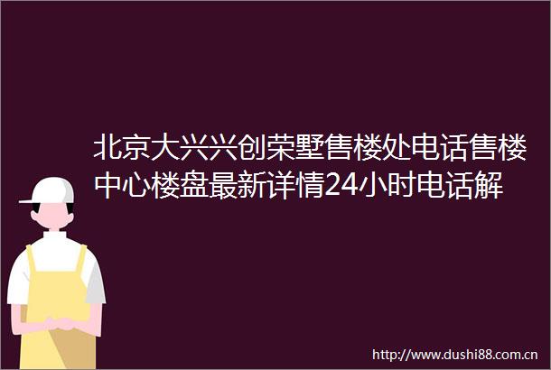 北京大兴兴创荣墅售楼处电话售楼中心楼盘最新详情24小时电话解析