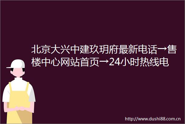 北京大兴中建玖玥府最新电话→售楼中心网站首页→24小时热线电话详情解析