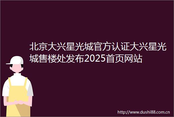 北京大兴星光城官方认证大兴星光城售楼处发布2025首页网站