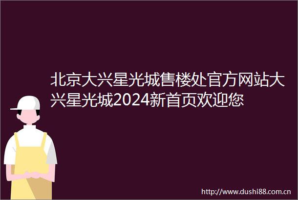 北京大兴星光城售楼处官方网站大兴星光城2024新首页欢迎您