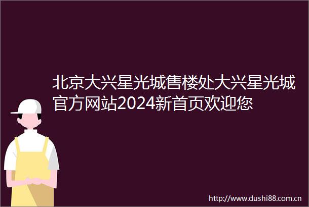 北京大兴星光城售楼处大兴星光城官方网站2024新首页欢迎您