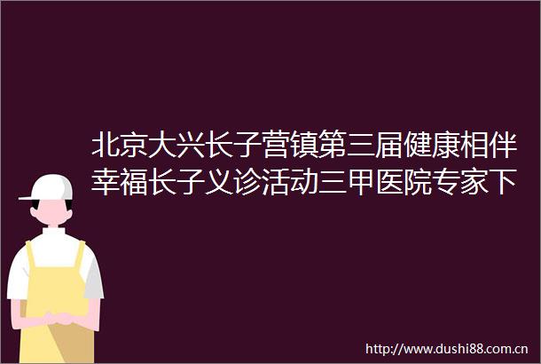 北京大兴长子营镇第三届健康相伴幸福长子义诊活动三甲医院专家下乡优质医疗资源下沉基层