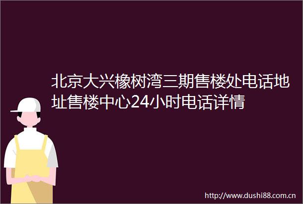 北京大兴橡树湾三期售楼处电话地址售楼中心24小时电话详情