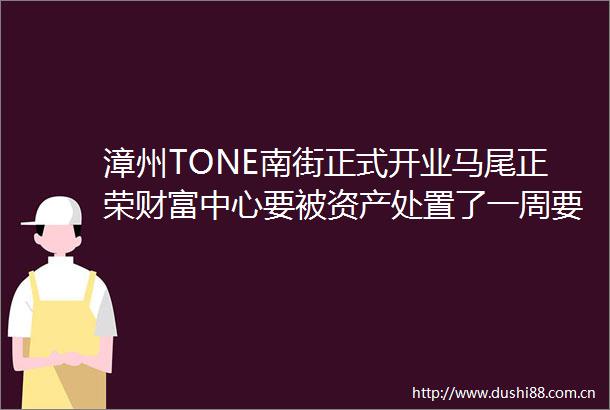 漳州TONE南街正式开业马尾正荣财富中心要被资产处置了一周要闻