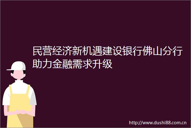 民营经济新机遇建设银行佛山分行助力金融需求升级