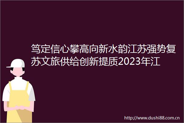 笃定信心攀高向新水韵江苏强势复苏文旅供给创新提质2023年江苏旅游游客满意度调查研究解读