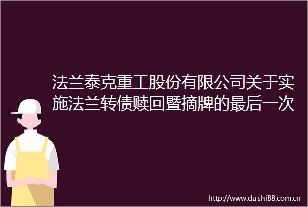 法兰泰克重工股份有限公司关于实施法兰转债赎回暨摘牌的最后一次提示性公告