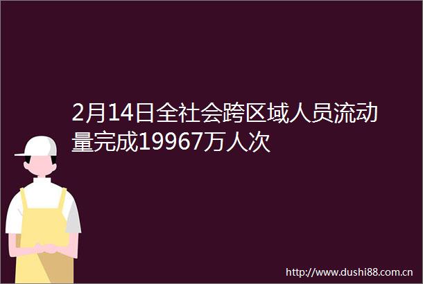 2月14日全社会跨区域人员流动量完成19967万人次