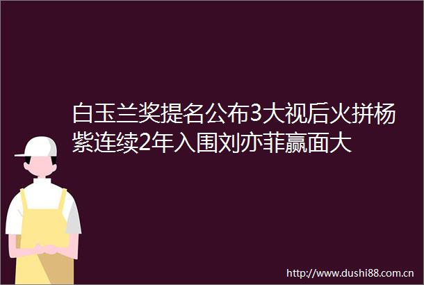 白玉兰奖提名公布3大视后火拼杨紫连续2年入围刘亦菲赢面大