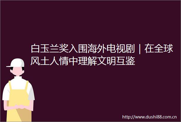 白玉兰奖入围海外电视剧｜在全球风土人情中理解文明互鉴