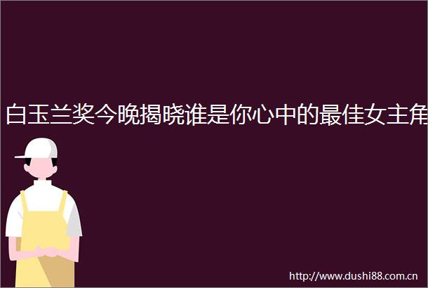 白玉兰奖今晚揭晓谁是你心中的最佳女主角