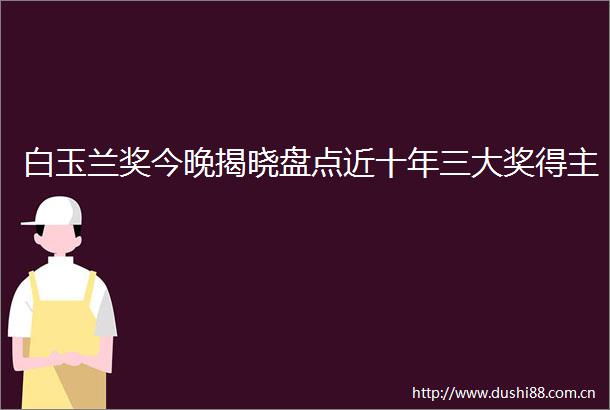 白玉兰奖今晚揭晓盘点近十年三大奖得主