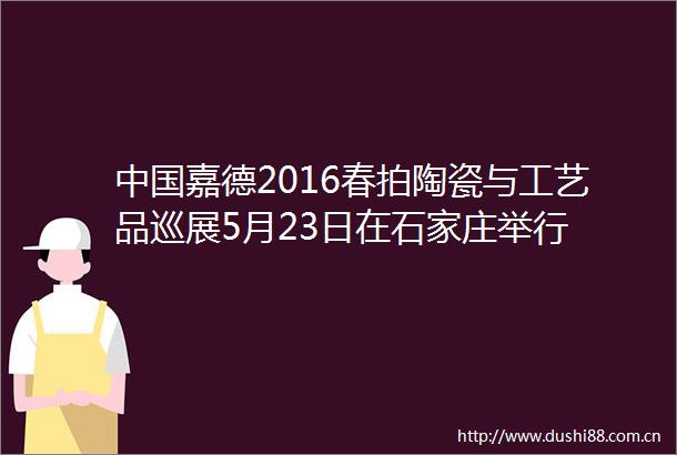 嘉德2016春拍陶瓷与工艺品巡展5月23日在石家庄举行