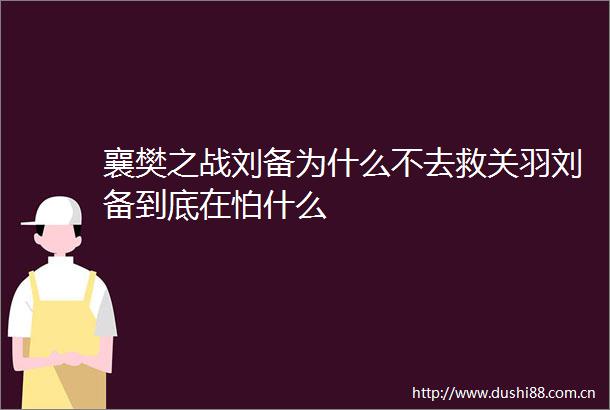 襄樊之战刘备为什么不去救关羽刘备到底在怕什么