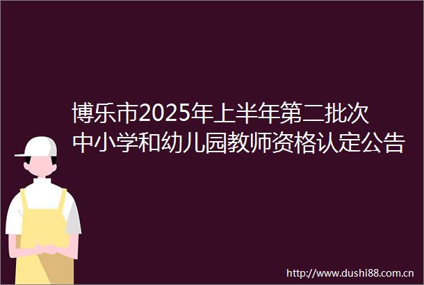 博乐市2025年上半年第二批次中小学和幼儿园教师资格认定公告