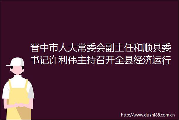 晋中市人大常委会副主任和顺县委书记许利伟主持召开全县经济运行分析会议