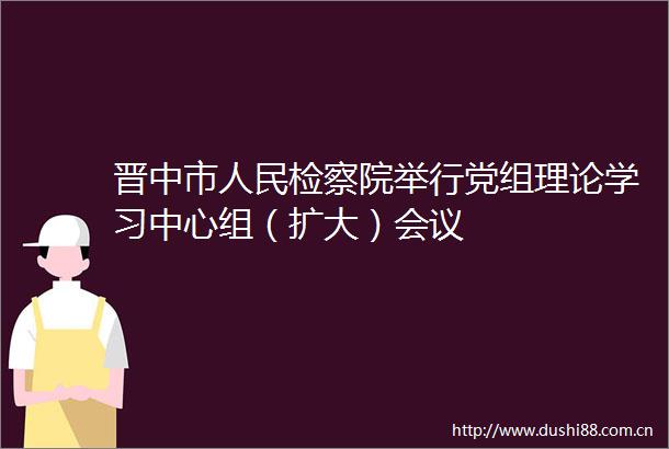 晋中市检察院举行党组理论学习中心组（扩大）会议