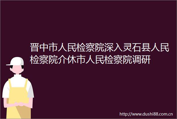 晋中市检察院深入灵石县检察院介休市检察院调研