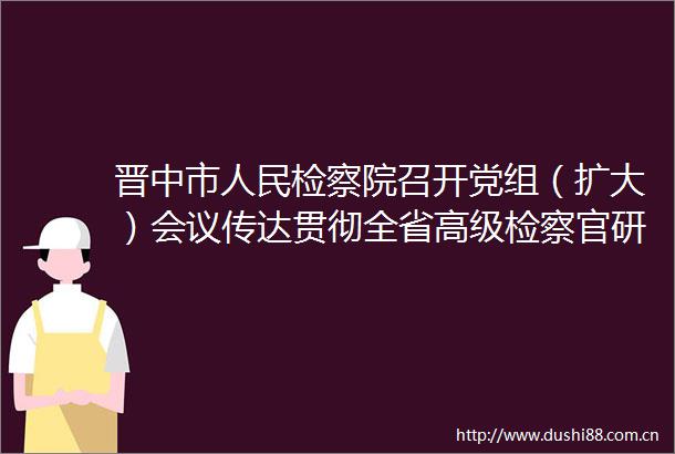 晋中市检察院召开党组（扩大）会议传达贯彻全省高级检察官研讨班精神