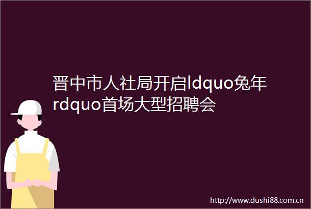 晋中市人社局开启ldquo兔年rdquo首场大型招聘会
