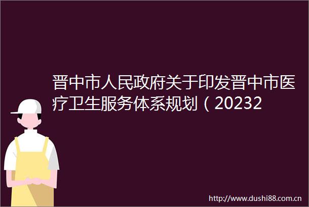 晋中市关于印发晋中市医疗卫生服务体系规划（20232025年）的通知