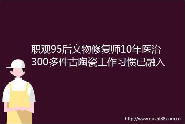 职观95后文物修复师10年医治300多件古陶瓷工作习惯已融入生活