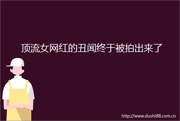 顶流女网红的丑闻终于被拍出来了