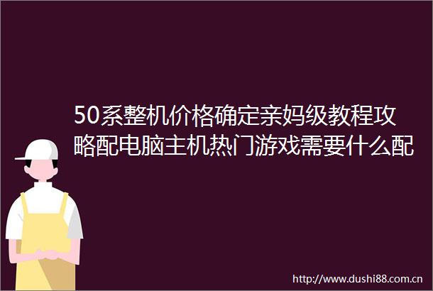 50系整机价格确定亲妈级教程攻略配电脑主机热门游戏需要什么配置看这篇就够了小白新手必看