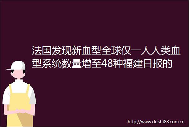 法国发现新血型全球仅一人人类血型系统数量增至48种福建日报的微博视频
