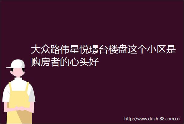 大众路伟星悦璟台楼盘这个小区是购房者的心头好