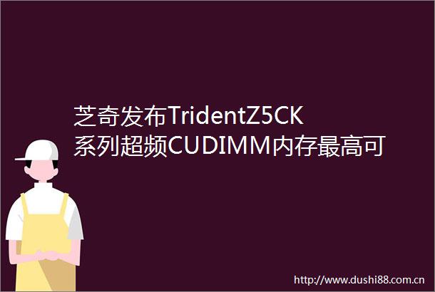 芝奇发布TridentZ5CK系列超频CUDIMM内存最高可选DDR59600