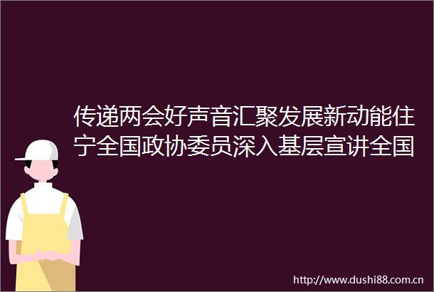 传递两会好声音汇聚发展新动能住宁全国政协委员深入基层宣讲全国两会精神