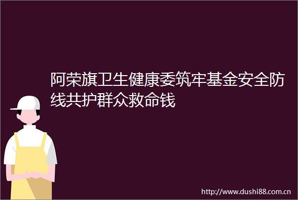 阿荣旗卫生健康委筑牢基金安全防线共护群众救命钱