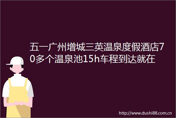 五一广州增城三英温泉度假酒店70多个温泉池15h车程到达就在广州市增城区