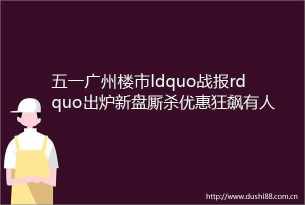 五一广州楼市ldquo战报rdquo出炉新盘厮杀优惠狂飙有人狂销25亿有人紧急放价helliphellip