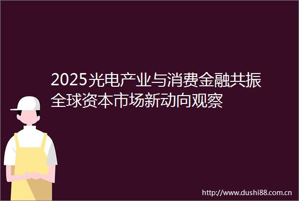 2025光电产业与消费金融共振全球资本市场新动向观察