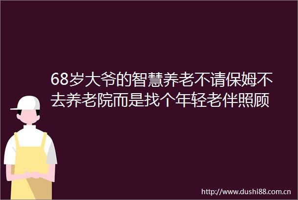 68岁大爷的智慧养老不请保姆不去养老院而是找个年轻老伴照顾