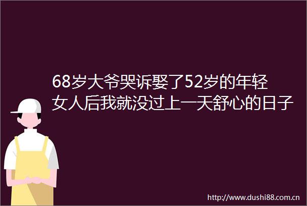 68岁大爷哭诉娶了52岁的年轻女人后我就没过上一天舒心的日子