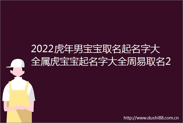 2022虎年男宝宝取名起名字大全属虎宝宝起名字大全周易取名2022虎年男孩大气有涵养的名字