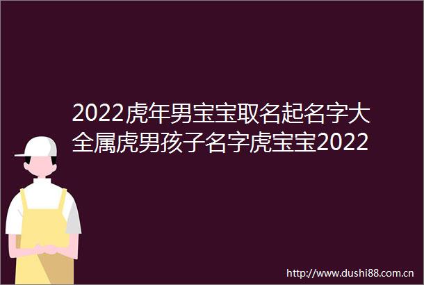 2022虎年男宝宝取名起名字大全属虎男孩子名字虎宝宝2022年名字男孩属虎男孩最吉利的名字
