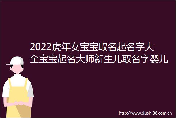 2022虎年女宝宝取名起名字大全宝宝起名大师新生儿取名字婴儿取名起名萌宝起名2022女孩漂亮有涵养的名字属虎