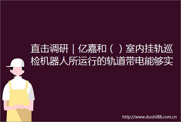 直击调研｜亿嘉和（）室内挂轨巡检机器人所运行的轨道带电能够实现机器人24小时实时充电