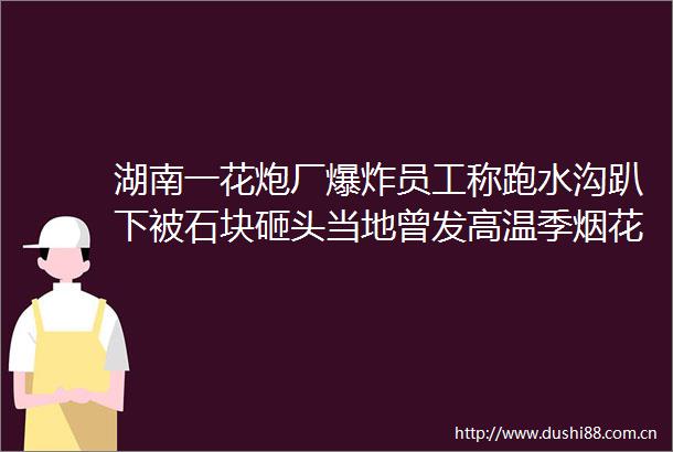 湖南一花炮厂员工称跑水沟趴下被石块砸头当地曾发高温季烟花爆竹安全生产通知计划今起陆续停产