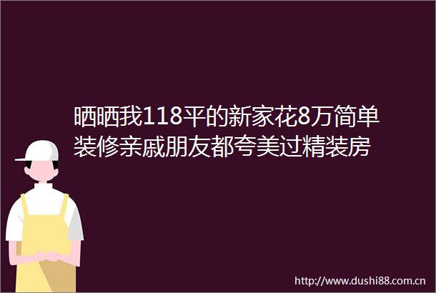 晒晒我118平的新家花8万简单装修亲戚朋友都夸美过精装房