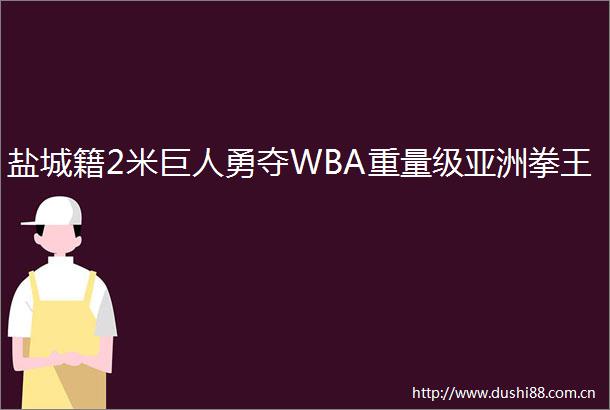 盐城籍2米巨人勇夺WBA重量级亚洲拳王