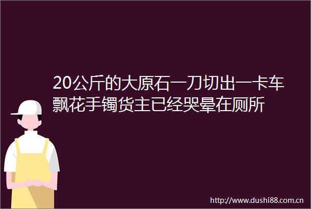 20公斤的大原石一刀切出一卡车飘花手镯货主已经哭晕在厕所