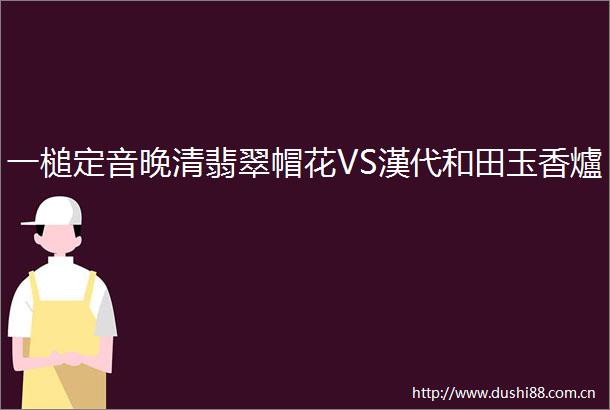 一槌定音晚清翡翠帽花VS漢代和田玉香爐