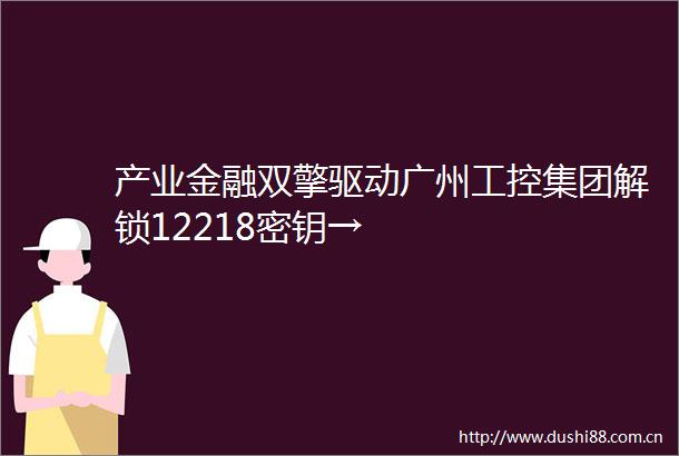 产业金融双擎驱动广州工控集团解锁12218密钥→