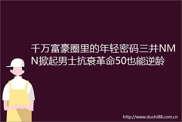 千万富豪圈里的年轻密码三井NMN掀起男士抗衰革命50也能逆龄
