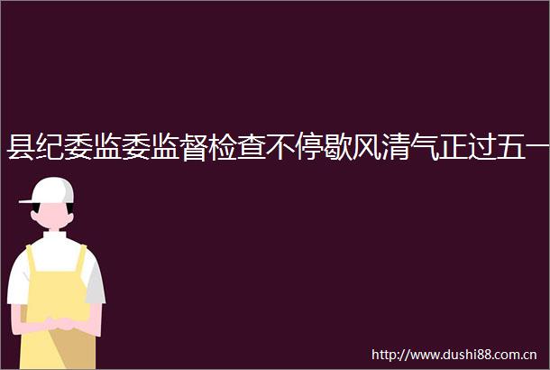 县纪委监委监督检查不停歇风清气正过五一